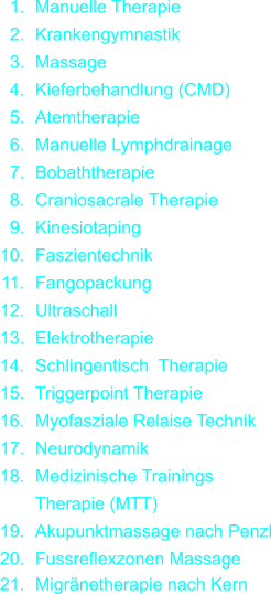 1. Manuelle Therapie 2. Krankengymnastik 3. Massage 4. Kieferbehandlung (CMD) 5. Atemtherapie 6. Manuelle Lymphdrainage 7. Bobaththerapie 8. Craniosacrale Therapie 9. Kinesiotaping 10. Faszientechnik 11. Fangopackung 12. Ultraschall 13. Elektrotherapie 14. Schlingentisch Therapie 15. Triggerpoint Therapie 16. Myofasziale Relaise Technik 17. Neurodynamik 18. Medizinische Trainings  Therapie (MTT) 19. Akupunktmassage nach Penzl 20. Fussreflexzonen Massage  21. Migrnetherapie nach Kern